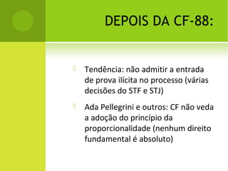 DEPOIS DA CF-88:
 Tendência: não admitir a entrada
de prova ilícita no processo (várias
decisões do STF e STJ)
 Ada Pellegrini e outros: CF não veda
a adoção do princípio da
proporcionalidade (nenhum direito
fundamental é absoluto)
 