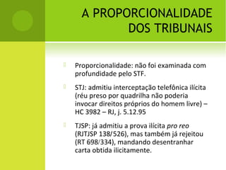 A PROPORCIONALIDADE
DOS TRIBUNAIS
 Proporcionalidade: não foi examinada com
profundidade pelo STF.
 STJ: admitiu interceptação telefônica ilícita
(réu preso por quadrilha não poderia
invocar direitos próprios do homem livre) –
HC 3982 – RJ, j. 5.12.95
 TJSP: já admitiu a prova ilícita pro reo
(RJTJSP 138/526), mas também já rejeitou
(RT 698/334), mandando desentranhar
carta obtida ilicitamente.
 