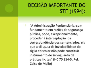 DECISÃO IMPORTANTE DO
STF (1994):
 “A Administração Penitenciária, com
fundamento em razões de segurança
pública, pode, excepcionalmente,
proceder à interceptação da
correspondência dos sentenciados, eis
que a cláusula da inviolabilidade do
sigilo epistolar não pode constituir
instrumento de salvaguarda de
práticas ilícitas” (HC 70.814-5, Rel.
Celso de Mello)
 
