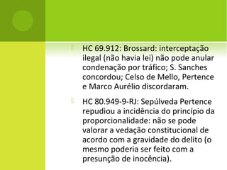  HC 69.912: Brossard: interceptação
ilegal (não havia lei) não pode anular
condenação por tráfico; S. Sanches
concordou; Celso de Mello, Pertence
e Marco Aurélio discordaram.
 HC 80.949-9-RJ: Sepúlveda Pertence
repudiou a incidência do princípio da
proporcionalidade: não se pode
valorar a vedação constitucional de
acordo com a gravidade do delito (o
mesmo poderia ser feito com a
presunção de inocência).
 