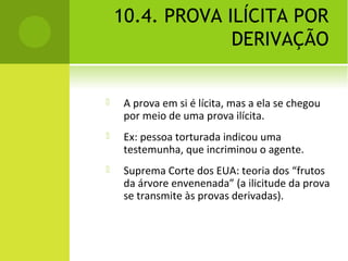 10.4. PROVA ILÍCITA POR
DERIVAÇÃO
 A prova em si é lícita, mas a ela se chegou
por meio de uma prova ilícita.
 Ex: pessoa torturada indicou uma
testemunha, que incriminou o agente.
 Suprema Corte dos EUA: teoria dos “frutos
da árvore envenenada” (a ilicitude da prova
se transmite às provas derivadas).
 