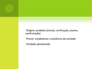 Origem: probatio (ensaio, verificação, exame,
confirmação)
Provar: estabelecer a existência da verdade
Verdade aproximada
 