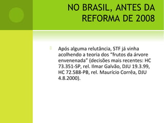 NO BRASIL, ANTES DA
REFORMA DE 2008
 Após alguma relutância, STF já vinha
acolhendo a teoria dos “frutos da árvore
envenenada” (decisões mais recentes: HC
73.351-SP, rel. Ilmar Galvão, DJU 19.3.99,
HC 72.588-PB, rel. Maurício Corrêa, DJU
4.8.2000).
 