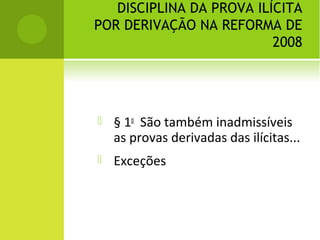 DISCIPLINA DA PROVA ILÍCITA
POR DERIVAÇÃO NA REFORMA DE
2008
 § 1o
São também inadmissíveis
as provas derivadas das ilícitas...
 Exceções
 