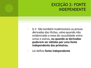 EXCEÇÃO 2: FONTE
INDEPENDENTE
 § 1o
São também inadmissíveis as provas
derivadas das ilícitas, salvo quando não
evidenciado o nexo de causalidade entre
umas e outras, ou quando as derivadas
puderem ser obtidas por uma fonte
independente das primeiras;
 Lei define fonte independente
 