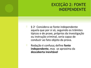 EXCEÇÃO 2: FONTE
INDEPENDENTE
 § 2o
Considera-se fonte independente
aquela que por si só, seguindo os trâmites
típicos e de praxe, próprios da investigação
ou instrução criminal, seria capaz de
conduzir ao fato objeto da prova.
 Redação é confusa; define fonte
independente, mas se aproxima da
descoberta inevitável
 