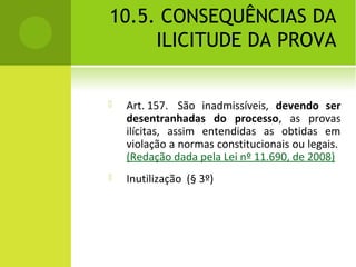 10.5. CONSEQUÊNCIAS DA
ILICITUDE DA PROVA
 Art. 157. São inadmissíveis, devendo ser
desentranhadas do processo, as provas
ilícitas, assim entendidas as obtidas em
violação a normas constitucionais ou legais.
(Redação dada pela Lei nº 11.690, de 2008)
 Inutilização (§ 3º)
 