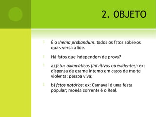 2. OBJETO
 É o thema probandum: todos os fatos sobre os
quais versa a lide.
 Há fatos que independem de prova?
 a) fatos axiomáticos (intuitivos ou evidentes): ex:
dispensa de exame interno em casos de morte
violenta; pessoa viva;
 b) fatos notórios: ex: Carnaval é uma festa
popular; moeda corrente é o Real.
 