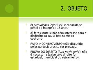 2. OBJETO
 c) presunções legais: ex: incapacidade
penal do menor de 18 anos;
 d) fatos inúteis: não têm interesse para o
desfecho da causa (ex: nome do
cachorro)
 FATO INCONTROVERSO (não discutido
pelas partes): precisa ser provado.
 PROVA DO DIREITO (iura novit curia): não
é necessária (salvo se o direito for
estadual, municipal ou estrangeiro).
 
