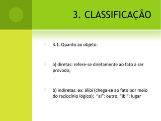 3. CLASSIFICAÇÃO
 3.1. Quanto ao objeto:
 a) diretas: refere-se diretamente ao fato a ser
provado;
 b) indiretas: ex: álibi (chega-se ao fato por meio
do raciocínio lógico); “al”: outro; “ibi”: lugar
 