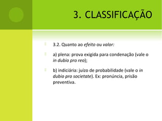 3. CLASSIFICAÇÃO
 3.2. Quanto ao efeito ou valor:
 a) plena: prova exigida para condenação (vale o
in dubio pro reo);
 b) indiciária: juízo de probabilidade (vale o in
dubio pro societate). Ex: pronúncia, prisão
preventiva.
 