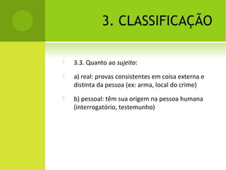3. CLASSIFICAÇÃO
 3.3. Quanto ao sujeito:
 a) real: provas consistentes em coisa externa e
distinta da pessoa (ex: arma, local do crime)
 b) pessoal: têm sua origem na pessoa humana
(interrogatório, testemunho)
 