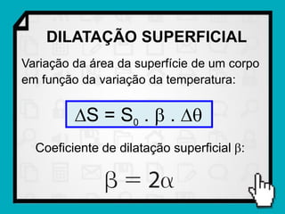 DILATAÇÃO SUPERFICIAL
Variação da área da superfície de um corpo
em função da variação da temperatura:


         S = S0 .  . 
  Coeficiente de dilatação superficial :
 