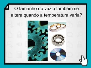 O tamanho do vazio também se
altera quando a temperatura varia?
 