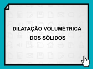 DILATAÇÃO VOLUMÉTRICA
     DOS SÓLIDOS
 