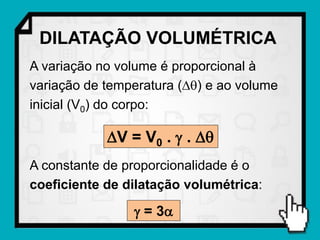 DILATAÇÃO VOLUMÉTRICA
A variação no volume é proporcional à
variação de temperatura () e ao volume
inicial (V0) do corpo:

            V = V0 .  . 
A constante de proporcionalidade é o
coeficiente de dilatação volumétrica:

                 = 3
 