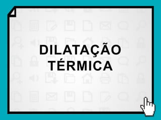 DILATAÇÃO
 TÉRMICA
 