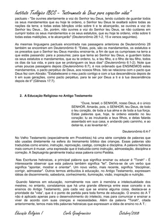 Instituto Teológico IBCS – “Instrumento de Deus para capacitor vidas”
pactuais - "Se ouvires atentamente a voz do Senhor teu Deus, tendo cuidado de guardar todos
os seus mandamentos que eu hoje te ordeno, o Senhor teu Deus te exaltará sobre todas as
nações da terra; e todas estas bênçãos virão sobre ti e te alcançarão, se ouvires a voz do
Senhor teu Deus... Se, porém, não ouvires a voz do Senhor teu Deus, se não cuidares em
cumprir todos os seus mandamentos e os seus estatutos, que eu hoje te ordeno, virão sobre ti
todas estas maldições, e te alcançarão" (Deuteronômio 28:1-2, 15 e versos seguintes).

As mesmas linguagens pactuais encontrada nas passagens anteriores de Deuteronômio 28
também se encontram em Deuteronômio 6: "Estes, pois, são os mandamentos, os estatutos e
os preceitos que o Senhor teu Deus mandou ensinar-te, a fim de que os cumprisses na terra a
que estás passando: para a possuíres; para que tema ao Senhor teu Deus, e guardem todos
os seus estatutos e mandamentos, que eu te ordeno, tu, e teu filho, e o filho de teu filho, todos
os dias da tua vida, e para que se prolonguem os teus dias" (Deuteronômio 6:1-2). Note que
umas poucas passagens depois (Deuteronômio 6:7), é nos ordenado que ENSINEMOS estes
mandamentos, o pacto perpétuo de Deus, aos nossos filhos. Isto se relaciona com o pacto que
Deus fez com Abraão: "Estabelecerei o meu pacto contigo e com a tua descendência depois de
ti em suas gerações, como pacto perpétuo, para te ser por Deus a ti e à tua descendência
depois de ti" (Gênesis 17:7).



   2. A Educação Religiosa no Antigo Testamento

                                               “Ouve, Israel, o SENHOR, nosso Deus, é o único
                                        SENHOR. Amarás, pois, o SENHOR, teu Deus, de todo
                                        o teu coração, de toda a tua alma e de toda a tua força.
                                        Estas palavras que, hoje, te ordeno estarão no teu
                                        coração; tu as inculcarás a teus filhos, e delas falarás
                                        assentado em sua casa, e andando pelo caminho, e ao
                                        deitar-te, e ao levantar-te”.
                                                                            Deuteronômio 6:4-7
No Velho Testamento (especialmente em Provérbios) há uma série completa de palavras que
são usadas diretamente na esfera do treinamento bíblico das crianças. Essas palavras são
traduzidas como ensino, instrução, reprovação, castigo, correção e disciplina. A palavra hebraica
mais comum é musar, uma expressão que é traduzida como instrução, admoestação, disciplina e
correção. A Septuaginta geralmente traduz essa palavra como Paidéia.

 Nas Escrituras hebraicas, a principal palavra que significa ensinar ou educar é "Torah" - É
interessante observar que esta palavra também significa "lei". Deriva-se de um verbo que
significa "apontar, mostrar e orientar". Um novo verbo, mais recente, significa "disciplinar,
corrigir, admoestar". Outros termos atribuídos à educação, no Antigo Testamento, expressam
idéias de discernimento, sabedoria, conhecimento, iluminação, visão, inspiração e nutrição.

 Quando falamos em educação, normalmente nos vem à memória a intelectualidade dos
mestres; no entanto, constatamos que há uma grande diferença entre esse conceito e os
ensinos do Antigo Testamento, pois cada vez que se ensina alguma coisa, destaca-se a
prioridade da "vida”, que é o ponto de partida para toda forma de educação. O ensino do A T
não é aplicado apenas para o desenvolvimento do intelecto, mas para comunicar e ensinar a
viver de acordo com suas crenças e necessidades. Além da palavra "Torah", citada
anteriormente, temos mais três palavras hebraicas que expressam a idéia de ensino no A T.:


Educação Religiosa I              Carla Geanfrancisco                     Outubro/2008
 