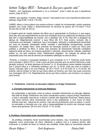 Instituto Teológico IBCS – “Instrumento de Deus para capacitor vidas”
YADAH , com significado semelhante a "vir a conhecer". Inclui a idéia de que a experiência
ensina. (Veja Jó 32.7).

YARAH, que significa: "mostrar, dirigir, ensinar". Esta palavra tem uma importância prática bem
definida, (Veja Sl 86.11;25.8; 119.102)

LAMAD, talvez a única palavra que parece enfocar o objeto da compreensão, porém expressa
também com muita nitidez o desenvolvimento de técnicas de guerra (Dt 4.5,18;Ed 7.10;Jr
32.33;2 Sm 22.344; Sl 18.3,4).

A imagem geral da criação piedosa dos filhos que é apresentada na Escritura é o que segue.
Deus deu aos pais (especialmente ao pai) Sua revelação divina (ou palavra-lei da aliança) a qual
eles têm a responsabilidade de ensinar, crer e obedecer (Dt. 6:1-6). Eles têm a obrigação da
aliança de “diligentemente ensinar” a seus filhos (Dt. 6:7). Este ensino, contudo, não é
meramente uma atividade intelectual, mas é encorajado, reforçado e habitualmente transmitido
por meio de exemplo, repreensão verbal, correção e admoestação acompanhada, quando
necessário, de castigo físico. Esse processo de educação pactual é usado por Deus para
justificar e santificar os filhos. E ainda, este processo de treinamento transmite verdadeira
sabedoria dada por Deus. As crianças aprendem a discrição, discernimento, reflexão, sabedoria
prática ou, em gíria moderna, ficam “biblicamente plugadas.” As crianças da aliança são
preparadas para uma vida de domínio da verdadeira satisfação na obra de Deus.

 Portanto, o incentivo à educação teológica é uma constante no A T. Podemos ainda tomar
como exemplo o Salmo 78.3-7, onde o povo de Deus promete que vai ensinar fielmente a cada
geração vindoura "os feitos gloriosos do Senhor" (v. 4). Encontramos várias citações indicando
que o próprio Deus é o verdadeiro professor, por ex.: Is 30.20, onde seu povo é incitado a
buscar instrução nEle e em sua Palavra. (Sl 78.1;119.27; Is 8.19,10;54.13; Jr 31.33-34). No
entanto, põe-se ênfase no fato de que Deus utiliza os homens, por meio dos quais comunica
sua mensagem (Dt 5.1-5). Repetidamente diz-se que Deus ordenou aos homens e os inspirou
para ensinar.



   3. Parâmetros incisivos na educação religiosa no Antigo Testamento.

   a. Consistia Inteiramente na Instrução Religiosa;

   Na antiguidade; a educação, entre os judeus, consistia inteiramente na instrução religiosa.
   Nos dias do Antigo Testamento não havia compêndios exceto o próprio Antigo Testamento,
   e toda a educação resumia-se ‘a leitura e estuda das Sagradas Escrituras. Nessa época,
   não havia nenhum oficio reconhecido como o dos professores, e nem havia um titulo
   definido para tais . falava-se em ensinar, mas não em professores, para os judeus, o centro
   da educação e instrução era o lar, pois a responsabilidade do ensino das crianças recaia
   sobre seus genitores. (Dt 4.9,10;6.7,20-25; 11.19; 32.46)



b. Profetas e Sacerdotes eram reconhecidos como mestres.

    Os profetas, entretanto, foram reconhecidos como mestres, mas, novamente, de assuntos
religiosos como porta-vozes de Deus. Mediante a palavra oral e a palavra escrita, eles
ensinavam a vontade de Deus no tocante aos israelitas. Antes deles os sacerdotes estavam

Educação Religiosa I              Carla Geanfrancisco                    Outubro/2008
 