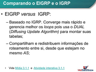 Comparando o EIGRP e o IGRP
•
• EIGRP
EIGRP versus
versus IGRP
IGRP:
– Baseado no IGRP. Converge mais rápido e
gerencia melhor os loops pois usa o DUAL
gerencia melhor os loops pois usa o DUAL
(Diffusing Update Algorithm) para montar suas
tabelas;
tabelas;
– Compartilham e redistribuem informações de
p ç
roteamento entre si, desde que estejam no
mesmo AS;
2
• Vide Mídia 3.1.1 e Atividade interativa 3.1.1
 