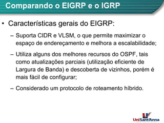 Comparando o EIGRP e o IGRP
•
• Características gerais do EIGRP
Características gerais do EIGRP:
– Suporta CIDR e VLSM, o que permite maximizar o
espaço de endereçamento e melhora a escalabilidade;
p ç ç ;
– Utiliza alguns dos melhores recursos do OSPF, tais
como atualizações parciais (utilização eficiente de
como atualizações parciais (utilização eficiente de
Largura de Banda) e descoberta de vizinhos, porém é
mais fácil de configurar;
mais fácil de configurar;
– Considerado um protocolo de roteamento híbrido.
3
 