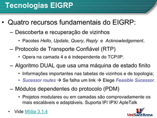 Tecnologias EIGRP
•
• Quatro recursos fundamentais do EIGRP:
Quatro recursos fundamentais do EIGRP:
– Descoberta e recuperação de vizinhos
• Pacotes Hello, Update, Query, Reply e Acknowledgement.
– Protocolo de Transporte Confiável (RTP)
• Opera na camada 4 e é independente do TCP/IP.
p p
– Algoritmo DUAL que usa uma máquina de estado finito
• Informações importantes nas tabelas de vizinhos e de topologia;
Informações importantes nas tabelas de vizinhos e de topologia;
•
• Sucessor routes
Sucessor routes Æ Se falha um link Æ Elege Feasible Sucessor
Feasible Sucessor.
– Módulos dependentes do protocolo (PDM)
Módulos dependentes do protocolo (PDM)
• Projetos modulares ou em camadas são comprovadamente os
mais escaláveis e adaptáveis. Suporta IP/ IPX/ ApleTalk
4
• Vide Mídia 3.1.4
 