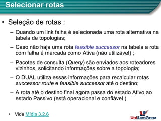 Selecionar rotas
•
• Seleção de rotas :
Seleção de rotas :
– Quando um link falha é selecionada uma rota alternativa na
tabela de topologias;
– Caso não haja uma rota feasible successor
feasible successor na tabela a rota
com falha é marcada como Ativa (não utilizável) ;
P t d lt (Q ) ã i d t d
– Pacotes de consulta (Query) são enviados aos roteadores
vizinhos, solicitando informações sobre a topologia;
O DUAL utiliza essas informações para recalcular rotas
– O DUAL utiliza essas informações para recalcular rotas
successor route
successor route e feasible successor
feasible successor até o destino;
A rota até o destino final agora passa do estado Ativo ao
– A rota até o destino final agora passa do estado Ativo ao
estado Passivo (está operacional e confiável )
8
• Vide Mídia 3.2.6
 
