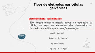 16
Tipos de eletrodos nas células
galvânicas
Eletrodo metal-íon metálico
São frequentemente metais ativos na operação da
célula, ou seja, os eletrodos são dissolvidos ou
formados a medida que as reações avançam.
 