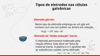 17
Tipos de eletrodos nas células
galvânicas
Eletrodo gás-íon
Neste tipo de eletrodo emprega-se um gás em
contato com seu íon (cátion ou ânion) em solução.
Eletrodo de “óxido-redução” inerte
O eletrodo permanece inalterado pela
reação efetiva. Este deve ser feito de
material inerte. A platina e o C (grafite) são
as substâncias usadas como eletrodo.
 