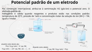 19
Potencial padrão de um eletrodo
Por convenção internacional, atribui-se à semirreação H2 (gás-íon) o potencial zero. O
eletrodo-padrão de
hidrogênio é válido quando reagentes e produtos estão nas condições padrão:
temperatura de 25°C, pressão de 1atm e concentração molar da solução do íon [M+] = 1M,
igual a 1molar.
 