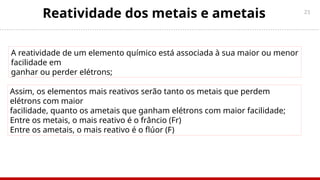 21
Reatividade dos metais e ametais
A reatividade de um elemento químico está associada à sua maior ou menor
facilidade em
ganhar ou perder elétrons;
Assim, os elementos mais reativos serão tanto os metais que perdem
elétrons com maior
facilidade, quanto os ametais que ganham elétrons com maior facilidade;
Entre os metais, o mais reativo é o frâncio (Fr)
Entre os ametais, o mais reativo é o flúor (F)
 