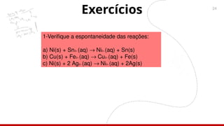 24
Exercícios
1-Verifique a espontaneidade das reações:
a) Ni(s) + Sn2+ (aq) ® Ni2+ (aq) + Sn(s)
b) Cu(s) + Fe2+ (aq) ® Cu2+ (aq) + Fe(s)
c) Ni(s) + 2 Ag2+ (aq) ® Ni2+ (aq) + 2Ag(s)
 