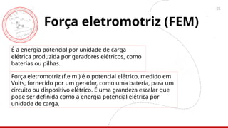 25
Força eletromotriz (FEM)
É a energia potencial por unidade de carga
elétrica produzida por geradores elétricos, como
baterias ou pilhas.
Força eletromotriz (f.e.m.) é o potencial elétrico, medido em
Volts, fornecido por um gerador, como uma bateria, para um
circuito ou dispositivo elétrico. É uma grandeza escalar que
pode ser definida como a energia potencial elétrica por
unidade de carga.
 