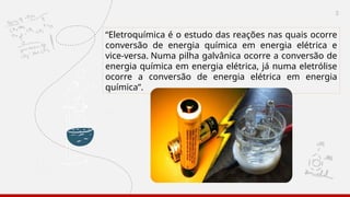 3
“Eletroquímica é o estudo das reações nas quais ocorre
conversão de energia química em energia elétrica e
vice-versa. Numa pilha galvânica ocorre a conversão de
energia química em energia elétrica, já numa eletrólise
ocorre a conversão de energia elétrica em energia
química”.
 