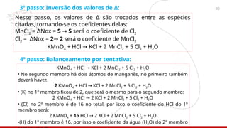 30
3º passo: Inversão dos valores de :
∆
Nesse passo, os valores de são trocados entre as espécies
∆
citadas, tornando-se os coeficientes delas:
MnCl2 = Nox =
∆ 5 → 5 será o coeficiente de Cl2
Cl2 = Nox =
∆ 2→ 2 será o coeficiente de MnCl2
KMnO4 + HCl KCl + 2 MnCl
→ 2 + 5 Cl2 + H2O
4º passo: Balanceamento por tentativa:
KMnO4 + HCl KCl + 2 MnCl
→ 2 + 5 Cl2 + H2O
• No segundo membro há dois átomos de manganês, no primeiro também
deverá haver.
2 KMnO4 + HCl KCl + 2 MnCl
→ 2 + 5 Cl2 + H2O
• (K) no 1º membro ficou de 2, que será o mesmo para o segundo membro:
2 KMnO4 + HCl 2 KCl + 2 MnCl
→ 2 + 5 Cl2 + H2O
• (Cl) no 2º membro é de 16 no total, por isso o coeficiente do HCl do 1º
membro será:
2 KMnO4 + 16 HCl 2 KCl + 2 MnCl
→ 2 + 5 Cl2 + H2O
•(H) do 1º membro é 16, por isso o coeficiente da água (H2O) do 2º membro
 