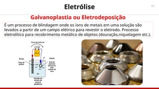 33
Galvanoplastia ou Eletrodeposição
É um processo de blindagem onde os íons de metais em uma solução são
levados a partir de um campo elétrico para revestir o eletrodo. Processo
eletrolítico para recobrimento metálico de objetos (douração,niquelagem etc.).
Eletrólise
 
