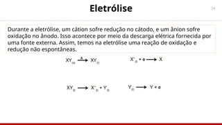 34
Eletrólise
Durante a eletrólise, um cátion sofre redução no cátodo, e um ânion sofre
oxidação no ânodo. Isso acontece por meio da descarga elétrica fornecida por
uma fonte externa. Assim, temos na eletrólise uma reação de oxidação e
redução não espontâneas.
 