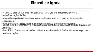 35
Eletrólise ígnea
Nesse tipo de eletrólise, utilizamos uma substância iônica no estado líquido em
uma cuba
eletrolítica. Quando a substância iônica é submetida à fusão, ela sofre o processo
de dissociação:
Processo eletrolítico que necessita da fundição do material a sofrer a
transformação. Se faz
necessária, pois assim ocorrerá a mobilidade dos íons que se deseja obter
separados,
possibilitando a passagem da corrente elétrica pelo meio reacional.
 