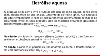 37
Eletrólise aquosa
O processo se dá com a livre circulação dos íons em meio aquoso, sendo estes
íons, provenientes de sais iônicos. Diferente da eletrólise ígnea, não necessita
de altas temperaturas e nem de compartimentos extremamente refinados de
isolamento entre os seus produtos, pois os materiais separados geralmente
não interagem agressivamente.
No cátodo: os cátions H+
recebem elétrons (sofrem redução) e transformam-
se em uma substância estável (H2, que é um gás).
No ânodo: os ânions Cl-
perdem elétrons (sofrem oxidação) e transformam-se
em uma substância estável (Cl2, que é gasoso).
 