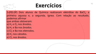 42
5-(FEI-SP) Dois alunos de Química realizaram eletrólise do BaCl2; a
primeira aquosa e, a segunda, ígnea. Com relação ao resultado,
podemos afirmar
que ambas obtiveram:
a) H2 e O2 nos ânodos.
b) H2 e Ba nos ânodos.
c) Cl2 e Ba nos eletrodos.
d) H2 nos cátodos.
e) Cl2 nos ânodos.
Exercícios
 