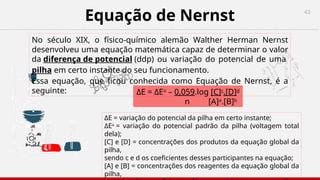 43
Equação de Nernst
No século XIX, o físico-químico alemão Walther Herman Nernst
desenvolveu uma equação matemática capaz de determinar o valor
da diferença de potencial (ddp) ou variação do potencial de uma
pilha em certo instante do seu funcionamento.
Essa equação, que ficou conhecida como Equação de Nernst, é a
seguinte:
ΔE = variação do potencial da pilha em certo instante;
ΔEo
= variação do potencial padrão da pilha (voltagem total
dela);
[C] e [D] = concentrações dos produtos da equação global da
pilha,
sendo c e d os coeficientes desses participantes na equação;
[A] e [B] = concentrações dos reagentes da equação global da
pilha,
ΔE = ΔEo
– 0,059.log [C]c
.[D]d
n [A]a
.[B]b
 