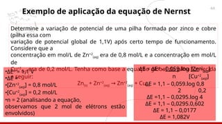44
Exemplo de aplicação da equação de Nernst
Determine a variação de potencial de uma pilha formada por zinco e cobre
(pilha essa com
variação de potencial global de 1,1V) após certo tempo de funcionamento.
Considere que a
concentração em mol/L de Zn+2
(aq) era de 0,8 mol/L e a concentração em mol/L
de
Cu+2
(aq) era de 0,2 mol/L. Tenha como base a equação global da pilha fornecida
a seguir:
Zn(s) + Zn+2
(aq) Zn
→ +2
(aq) + Cu(s)
•ΔEo
= 1,1 V
•ΔE =
•[Zn+2
(aq)] = 0,8 mol/L
•[Cu+2
(aq)] = 0,2 mol/L
•n = 2 (analisando a equação,
observamos que 2 mol de elétrons estão
envolvidos)
ΔE = ΔEo
– 0,059.log [Zn+2
(aq)]
n [Cu+2
(aq)]
ΔE = 1,1 – 0,059.log 0,8
2 0,2
ΔE =1,1 – 0,0295.log 4
ΔE = 1,1 – 0,0295.0,602
ΔE = 1,1 – 0,0177
ΔE = 1,082V
 
