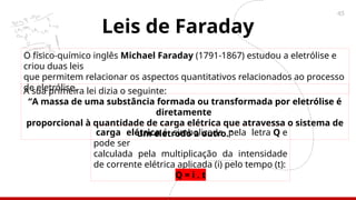 45
Leis de Faraday
O físico-químico inglês Michael Faraday (1791-1867) estudou a eletrólise e
criou duas leis
que permitem relacionar os aspectos quantitativos relacionados ao processo
de eletrólise.
A sua primeira lei dizia o seguinte:
“A massa de uma substância formada ou transformada por eletrólise é
diretamente
proporcional à quantidade de carga elétrica que atravessa o sistema de
um eletrodo a outro.”
carga elétrica é simbolizada pela letra Q e
pode ser
calculada pela multiplicação da intensidade
de corrente elétrica aplicada (i) pelo tempo (t):
Q = i . t
 