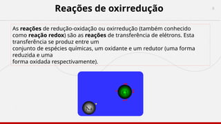 6
Reações de oxirredução
As reações de redução-oxidação ou oxirredução (também conhecido
como reação redox) são as reações de transferência de elétrons. Esta
transferência se produz entre um
conjunto de espécies químicas, um oxidante e um redutor (uma forma
reduzida e uma
forma oxidada respectivamente).
 