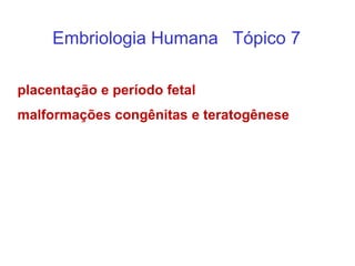 Embriologia Humana Tópico 7
placentação e período fetal
malformações congênitas e teratogênese
 