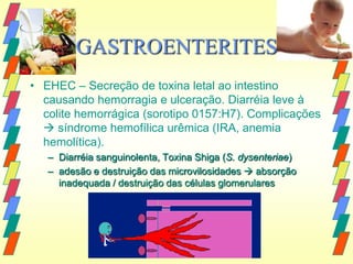 GASTROENTERITES
• EHEC – Secreção de toxina letal ao intestino
  causando hemorragia e ulceração. Diarréia leve à
  colite hemorrágica (sorotipo 0157:H7). Complicações
   síndrome hemofílica urêmica (IRA, anemia
  hemolítica).
   – Diarréia sanguinolenta, Toxina Shiga (S. dysenteriae)
   – adesão e destruição das microvilosidades  absorção
     inadequada / destruição das células glomerulares
 