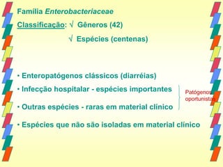 Família Enterobacteriaceae
Classificação:  Gêneros (42)
               Espécies (centenas)



• Enteropatógenos clássicos (diarréias)
• Infecção hospitalar - espécies importantes    Patógenos
                                                oportunistas
• Outras espécies - raras em material clínico

• Espécies que não são isoladas em material clínico
 