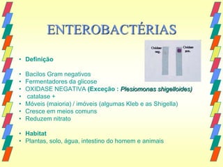 ENTEROBACTÉRIAS

• Definição

•   Bacilos Gram negativos
•   Fermentadores da glicose
•   OXIDASE NEGATIVA (Exceção : Plesiomonas shigelloides)
•   catalase +
•   Móveis (maioria) / imóveis (algumas Kleb e as Shigella)
•   Cresce em meios comuns
•   Reduzem nitrato

• Habitat
• Plantas, solo, água, intestino do homem e animais
 
