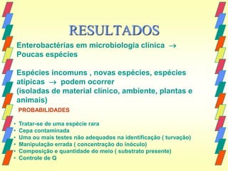 RESULTADOS
    Enterobactérias em microbiologia clínica 
    Poucas espécies

    Espécies incomuns , novas espécies, espécies
    atípicas  podem ocorrer
    (isoladas de material clínico, ambiente, plantas e
    animais)
    PROBABILIDADES

•   Tratar-se de uma espécie rara
•   Cepa contaminada
•   Uma ou mais testes não adequados na identificação ( turvação)
•   Manipulação errada ( concentração do inóculo)
•   Composição e quantidade do meio ( substrato presente)
•   Controle de Q
 