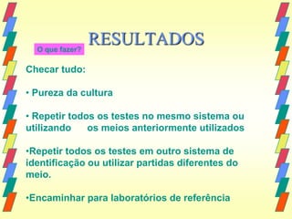 O que fazer?
                 RESULTADOS
Checar tudo:

• Pureza da cultura

• Repetir todos os testes no mesmo sistema ou
utilizando    os meios anteriormente utilizados

•Repetir todos os testes em outro sistema de
identificação ou utilizar partidas diferentes do
meio.

•Encaminhar para laboratórios de referência
 